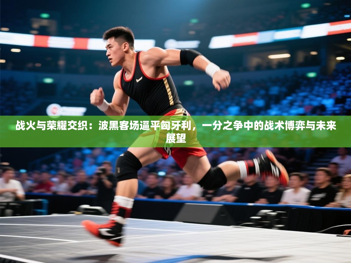战火与荣耀交织:波黑客场逼平匈牙利,一分之争中的战术博弈与未来展望 第1张